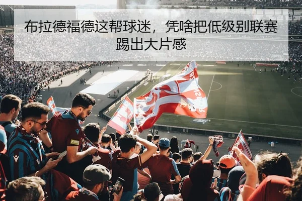 布拉德福德这帮球迷，凭啥把低级别联赛踢出大片感 - kaiyun