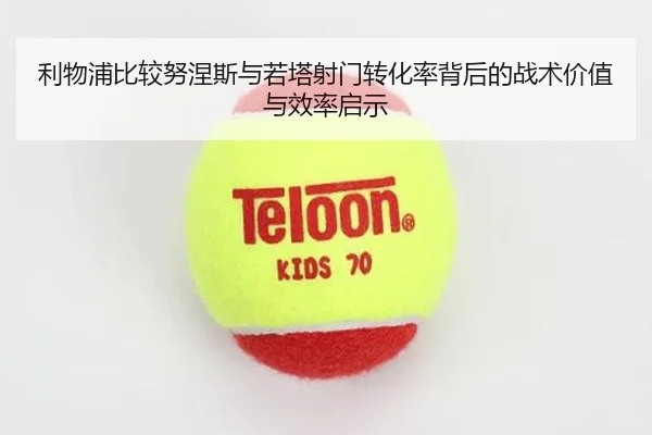 利物浦比较努涅斯与若塔射门转化率背后的战术价值与效率启示 - kaiyun