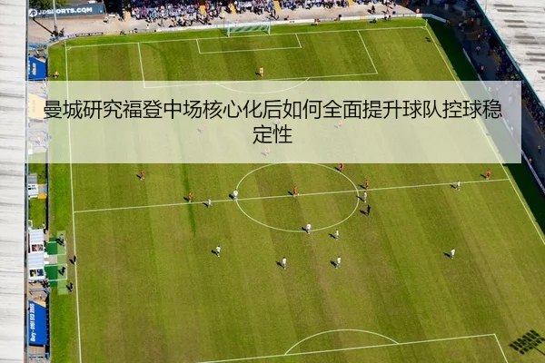 曼城研究福登中场核心化后如何全面提升球队控球稳定性