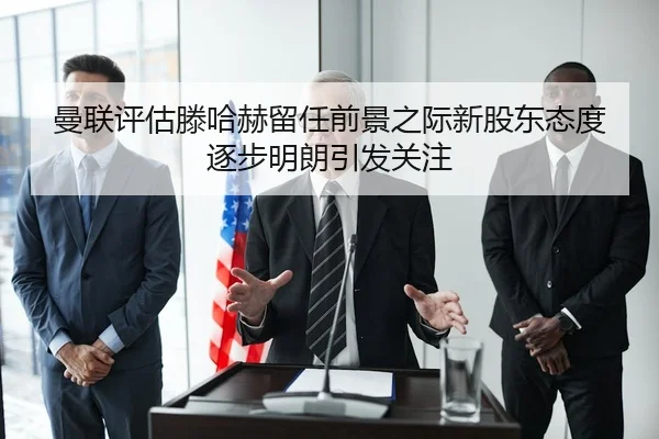 曼联评估滕哈赫留任前景之际新股东态度逐步明朗引发关注
