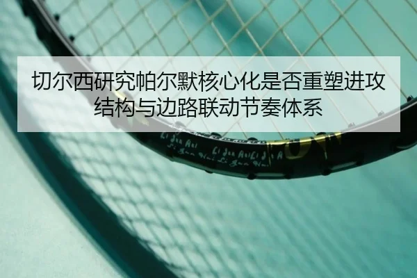 切尔西研究帕尔默核心化是否重塑进攻结构与边路联动节奏体系