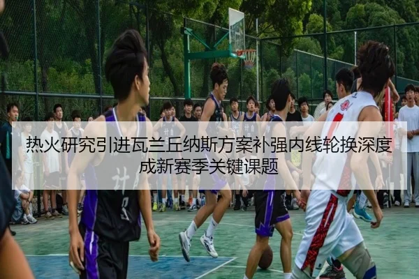 热火研究引进瓦兰丘纳斯方案补强内线轮换深度成新赛季关键课题 - kaiyun